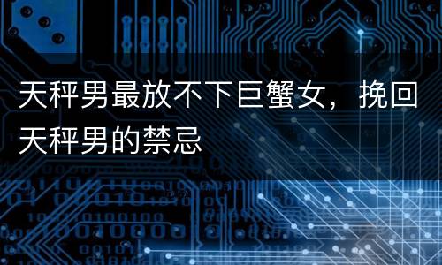 天秤男最放不下巨蟹女，挽回天秤男的禁忌