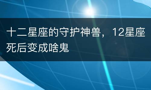 十二星座的守护神兽，12星座死后变成啥鬼