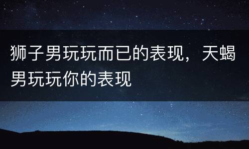 狮子男玩玩而已的表现，天蝎男玩玩你的表现