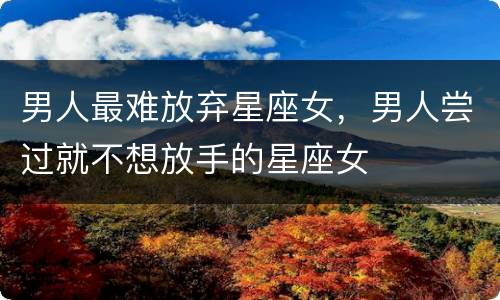 男人最难放弃星座女，男人尝过就不想放手的星座女