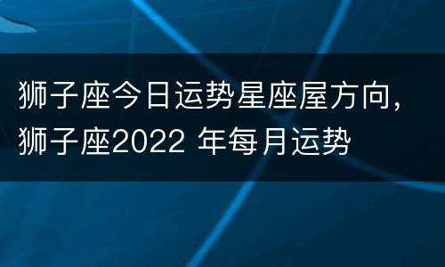 狮子座今日运势星座屋方向，狮子座2022 年每月运势