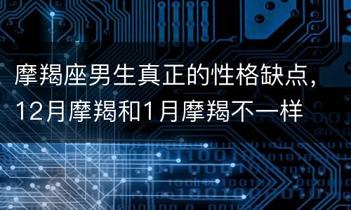 摩羯座男生真正的性格缺点，12月摩羯和1月摩羯不一样