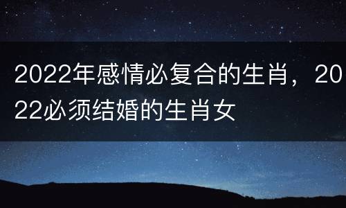 2022年感情必复合的生肖，2022必须结婚的生肖女