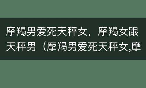 摩羯男爱死天秤女，摩羯女跟天秤男（摩羯男爱死天秤女,摩羯女跟天秤男合适吗）