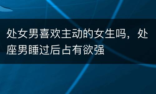 处女男喜欢主动的女生吗，处座男睡过后占有欲强