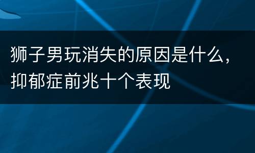 狮子男玩消失的原因是什么，抑郁症前兆十个表现