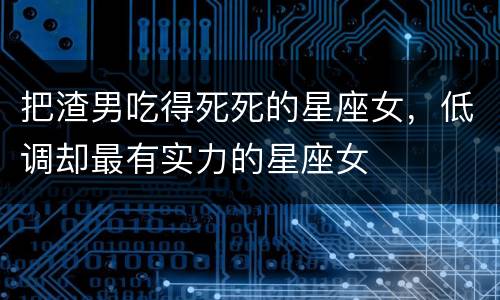 把渣男吃得死死的星座女，低调却最有实力的星座女