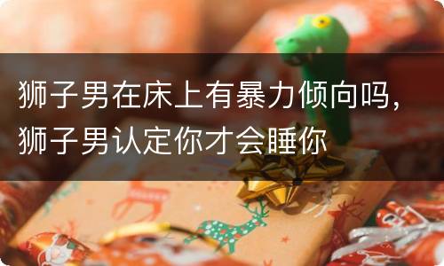 狮子男在床上有暴力倾向吗，狮子男认定你才会睡你