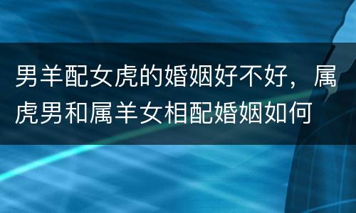 男羊配女虎的婚姻好不好，属虎男和属羊女相配婚姻如何
