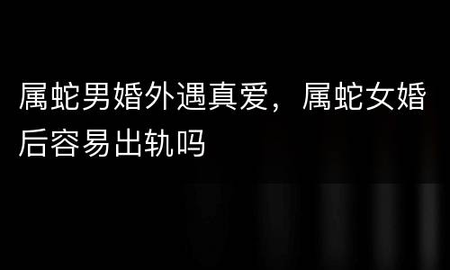 属蛇男婚外遇真爱，属蛇女婚后容易出轨吗