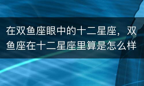 在双鱼座眼中的十二星座，双鱼座在十二星座里算是怎么样的？ 是比较笨的还