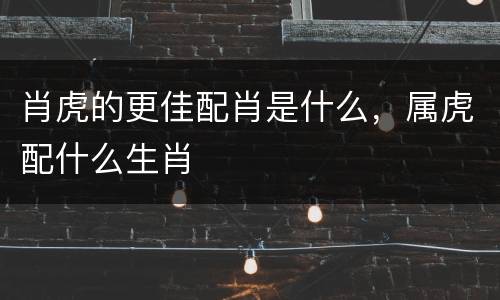 肖虎的更佳配肖是什么，属虎配什么生肖