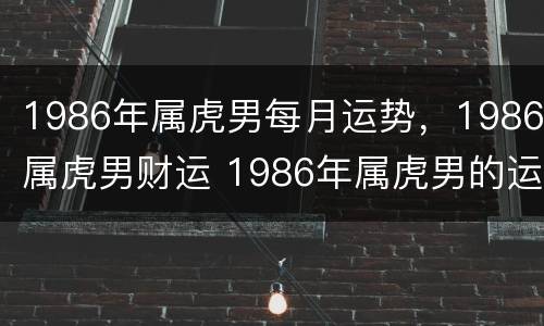 1986年属虎男每月运势，1986属虎男财运 1986年属虎男的运势