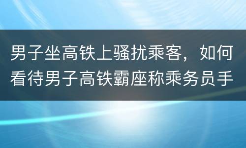 男子坐高铁上骚扰乘客，如何看待男子高铁霸座称乘务员手脏被行拘？