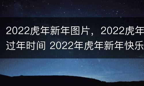 2022虎年新年图片，2022虎年过年时间 2022年虎年新年快乐