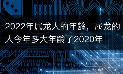 2022年属龙人的年龄，属龙的人今年多大年龄了2020年