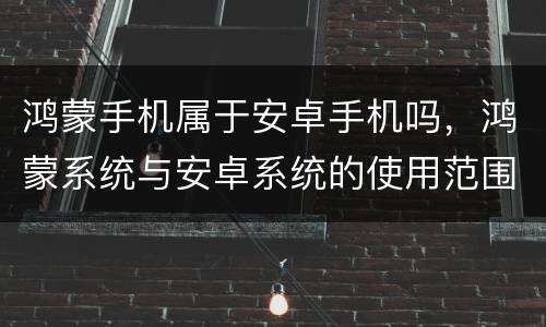 鸿蒙手机属于安卓手机吗，鸿蒙系统与安卓系统的使用范围是一样的吗？