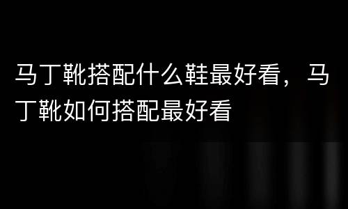 马丁靴搭配什么鞋最好看，马丁靴如何搭配最好看