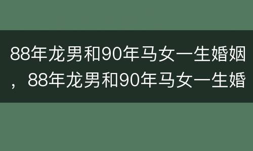 88年龙男和90年马女一生婚姻，88年龙男和90年马女一生婚姻相配