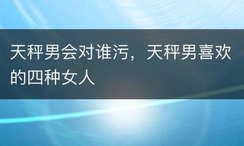 天秤男会对谁污，天秤男喜欢的四种女人