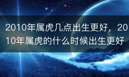 2010年属虎几点出生更好，2010年属虎的什么时候出生更好