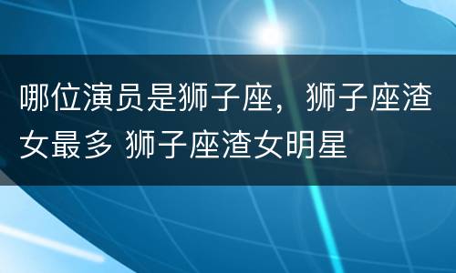 哪位演员是狮子座，狮子座渣女最多 狮子座渣女明星