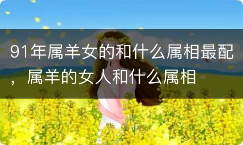 91年属羊女的和什么属相最配，属羊的女人和什么属相