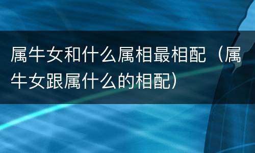 属牛女和什么属相最相配（属牛女跟属什么的相配）