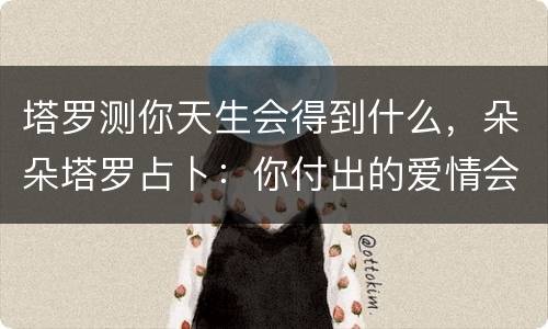 塔罗测你天生会得到什么，朵朵塔罗占卜：你付出的爱情会得到什么回报