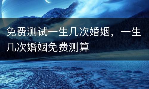 免费测试一生几次婚姻，一生几次婚姻免费测算