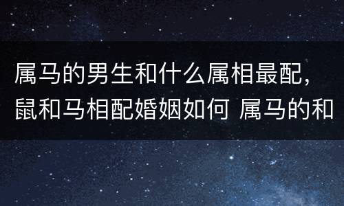 属马的男生和什么属相最配，鼠和马相配婚姻如何 属马的和什么属