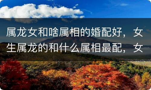 属龙女和啥属相的婚配好，女生属龙的和什么属相最配，女性属龙的属相婚配表