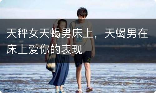 天秤女天蝎男床上，天蝎男在床上爱你的表现
