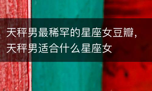 天秤男最稀罕的星座女豆瓣，天秤男适合什么星座女