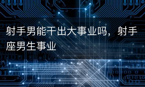射手男能干出大事业吗，射手座男生事业