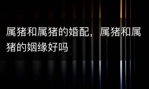 属猪和属猪的婚配，属猪和属猪的姻缘好吗