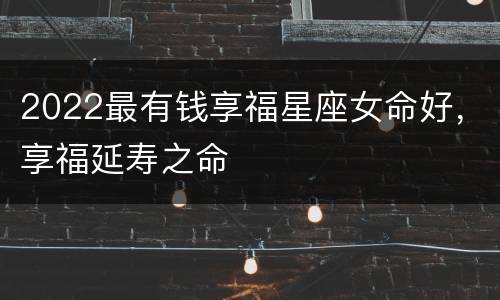 2022最有钱享福星座女命好，享福延寿之命