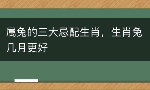 属兔的三大忌配生肖，生肖兔几月更好