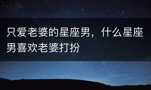 只爱老婆的星座男，什么星座男喜欢老婆打扮