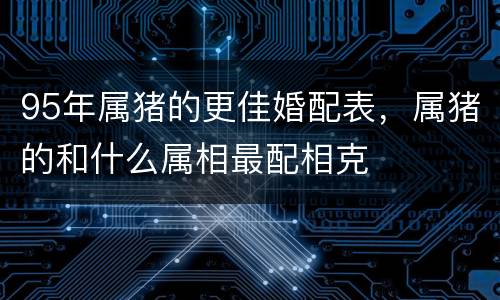 95年属猪的更佳婚配表，属猪的和什么属相最配相克