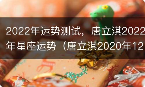 2022年运势测试，唐立淇2022年星座运势（唐立淇2020年12星座运势）
