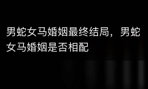 男蛇女马婚姻最终结局，男蛇女马婚姻是否相配