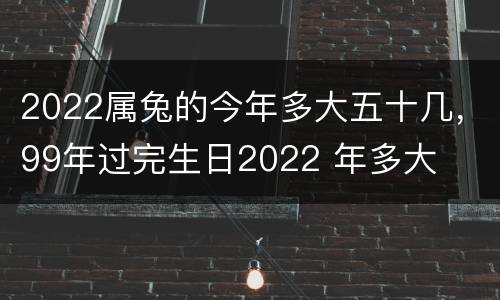 2022属兔的今年多大五十几，99年过完生日2022 年多大