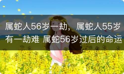 属蛇人56岁一劫，属蛇人55岁有一劫难 属蛇56岁过后的命运