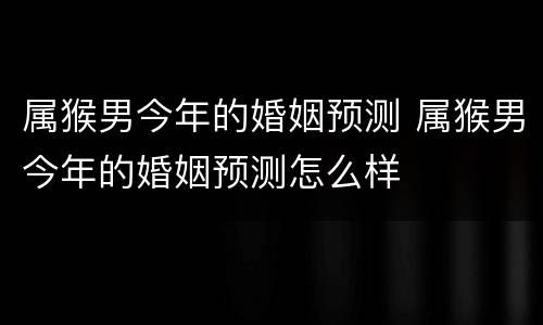 属猴男今年的婚姻预测 属猴男今年的婚姻预测怎么样