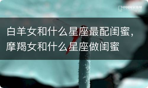 白羊女和什么星座最配闺蜜，摩羯女和什么星座做闺蜜
