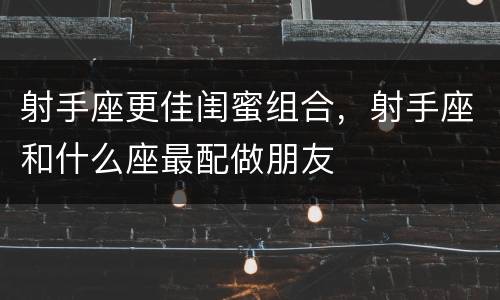 射手座更佳闺蜜组合，射手座和什么座最配做朋友