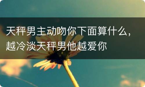 天秤男主动吻你下面算什么，越冷淡天秤男他越爱你