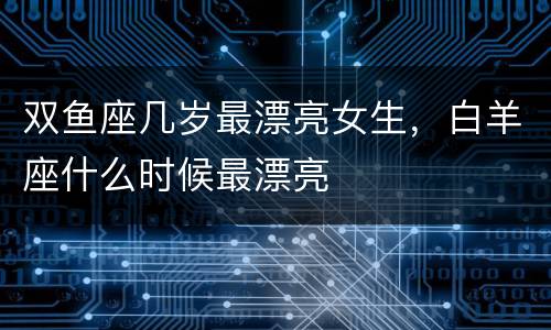 双鱼座几岁最漂亮女生，白羊座什么时候最漂亮