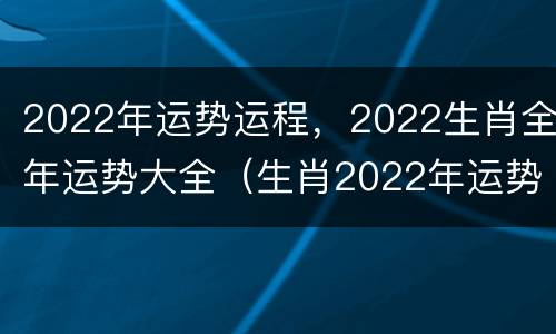 2022年运势运程，2022生肖全年运势大全（生肖2022年运势及运程）